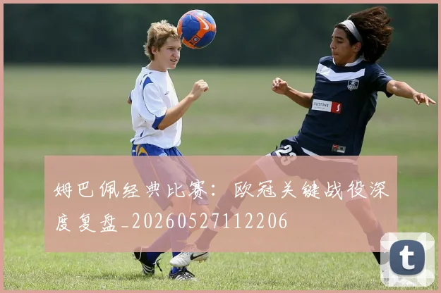 姆巴佩经典比赛：欧冠关键战役深度复盘_20260527112206