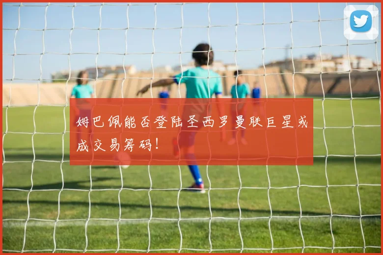 姆巴佩能否登陆圣西罗曼联巨星或成交易筹码！