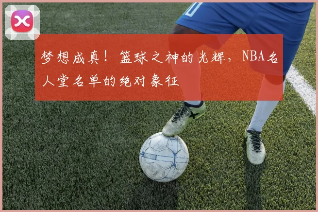 梦想成真！篮球之神的光辉，NBA名人堂名单的绝对象征