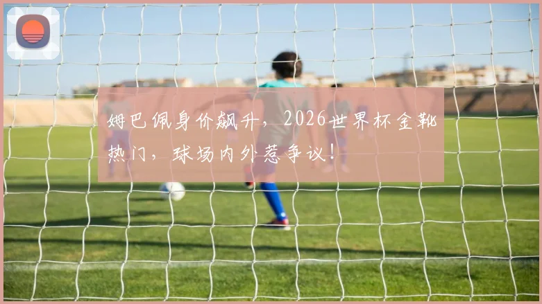姆巴佩身价飙升，2026世界杯金靴热门，球场内外惹争议！