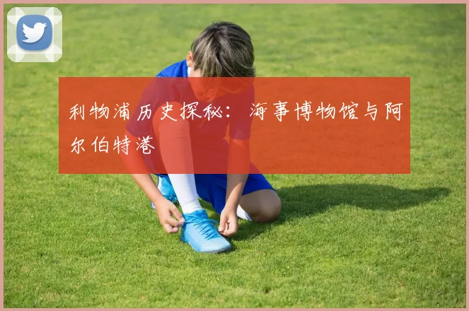 利物浦历史探秘:海事博物馆与阿尔伯特港